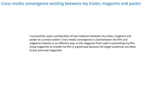 Cross media convergence existing between my trailer, magazine and poster
I successfully used a combination of two mediums between my trailer, magazine and
poster to a certain extent. Cross media convergence is used between the film and
magazine industry in an effective way, as the magazine front cover is promoting my film.
Using magazines to market my film is a good way because the target audiences are likely
to buy and read magazines.
 