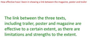 How effective have I been in showing a link between the magazine, poster and trailer
The link between the three texts,
including trailer, poster and magazine are
effective to a certain extent, as there are
limitations and strengths to the extent.
 