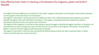 The tagline has been effective as it is present in the trailer, magazine and poster, even though it may not be as obvious
in the magazine and trailer than it is in the poster.
The tagline in the poster is at the top and is in a different colour. This is effective because the audience can clearly
identify the tagline and it will help them remember it. The tagline is important because it helps the audience
understand the phrase that sums up the story of the film.
The tagline of the magazine is not clear so the audience would struggle to identify the tagline and this is a limitation. An
improvement can be to change the colour and the font so it is the same as the tagline in the poster. This would be
better in order to link the magazine with the poster and trailer.
The tagline in the trailer is also not clear but would be difficult because there are other important texts. In other
trailers, all of the texts are in the same form.
How effective have I been in showing a link between the magazine, poster and trailer?
TAGLINE
 
