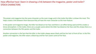 The poster and magazine has the same character as the main image and in the trailer the killer is shown the most. This
helps create a link between them because they all have the main character as the main feature.
In the poster and magazine image, the killer has blood on her face and there is an effect being used and this creates a
tense atmosphere. In the trailer, there are a couple scene where the killer has blood on her face and this shows there is a
connection between the film poster and the trailer.
Another connection is the fact that the killer in the trailer always wears black and has her hair in front of her. In the film
poster and magazine, the killer wears a black top and her hair covers some of her face.
How effective have I been in showing a link between the magazine, poster and trailer?
STOCK CHARACTERS
 