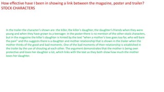 In the trailer the character’s shown are: the killer, the killer’s daughter, the daughter’s friends when they were
young and when they have grown to a teenager. In the poster there is no mention of the other stock characters,
but in the magazine the killer’s daughter is hinted by the text “when a mother’s love goes too far, who will bare
the pain” and this suggests there is a daughter and mother relationship that is shown in the trailer when the
mother thinks of the good and bad moments. One of the bad moments of their relationship is established in
the trailer by the use of shouting at each other. The argument demonstrates that the mother is being over
protective and loves her daughter a lot, which links with the text as they both show how much the mother
loves her daughter.
How effective have I been in showing a link between the magazine, poster and trailer?
STOCK CHARACTERS
 