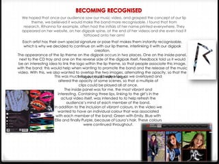 We hoped that once our audience saw our music video, and grasped the concept of our lip
theme, we believed it would make the band more recognisable. I found that from
research, Rihanna for example, often had the initials of her name printed everywhere. They
appeared on her website, on her digipak spine, at the end of her videos and she even had it
tattooed onto her arm!
Each artist has their own special signature or pose that makes them instantly recognisable,
which is why we decided to continue on with our lip theme, interlinking it with our digipak
creation.
The appearance of the lip theme on the digipak occurs in two places. One on the inside panel,
next to the CD tray and one on the reverse side of the digipak itself. Feedback told us it would
be an interesting idea to link the logo within the lip theme, so that people associate this image,
with the band; this would help when wanting to promote the band and the release of the music
video. With this, we also wanted to overlap the two images, alternating the opacity, so that the
This was much like our music video too, as we overlayed and
images could freely merge.
altered the opacity of some scenes, so that a multiple of
clips could be played all at once.
The inside panel was for me, the most vibrant and
interesting. Containing three lips, linking to the girl’s in the
actual video itself, was intended to to help refresh the
audience’s mind of each member of the band.
In addition to the inclusion of vibrant colours, in the video we
wanted to have an individual colour that was associated
with each member of the band; Green with Emily, Blue with
Ellie and finally Purple, because of Laura’s hair. These colours
were continued throughout.

 