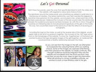 Both these two panels, were the ones that specifically linked to both the video and
the website, with regards to colour and choice of shot.
The signatures around the inside panel, was something we added in quite late on in
the process of creation. The reason behind this, was I felt I wanted the digipak to
become more personal. On the website, we included a tab, where each bio of the
members were placed. I believed the inclusion of the bio would make the relationship
between the audience and band members increase. So, with this in mind, I thought it
would be an interesting idea to include personal signatures of the girls on the inside;
this way, fans would feel closer to the band (much like the effects of receiving an
autograph).
Including the logo on the inside, as well as the reverse side of the digipak, would
again help to link all of my products together. The inclusion of the ‘AA’ logo was a
must on the homepage of the website. To show the ‘togetherness’ of the band, we
wanted to place the logo alongside images of the girls together, as I believed this
would promote a healthy relationship between the three.
As you can see from the image on the left, we attempted
to incorporate the colouring theme within our clothing
choices. Some of the images we captured whilst filming,
were then placed on the website, to create continuity- Also
I thought audience would be intrigued if they saw the
website and wondered what the shoot was from, they
could then access the music video to gain this information.
Whilst still wanting to convey a rebellious attitude, we
wanted to show a more flirtatious side to the girls.

 