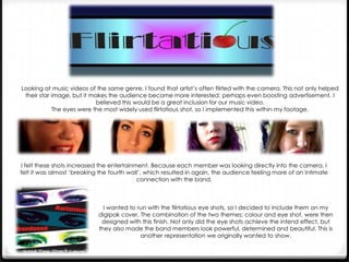 Looking at music videos of the same genre, I found that artist’s often flirted with the camera. This not only helped
their star image, but it makes the audience become more interested; perhaps even boosting advertisement. I
believed this would be a great inclusion for our music video.
The eyes were the most widely used flirtatious shot, so I implemented this within my footage.

I felt these shots increased the entertainment. Because each member was looking directly into the camera, I
felt it was almost ‘breaking the fourth wall’, which resulted in again, the audience feeling more of an intimate
connection with the band.

I wanted to run with the flirtatious eye shots, so I decided to include them on my
digipak cover. The combination of the two themes; colour and eye shot, were then
designed with this finish. Not only did the eye shots achieve the intend effect, but
they also made the band members look powerful, determined and beautiful. This is
another representation we originally wanted to show.

 
