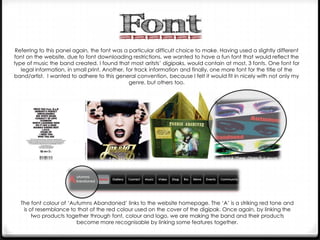 Referring to this panel again, the font was a particular difficult choice to make. Having used a slightly different
font on the website, due to font downloading restrictions, we wanted to have a fun font that would reflect the
type of music the band created. I found that most aritsts’ digipaks, would contain at most, 3 fonts. One font for
legal information, in small print. Another, for track information and finally, one more font for the title of the
band/artist. I wanted to adhere to this general convention, because I felt it would fit in nicely with not only my
genre, but others too.

The font colour of ‘Autumns Abandoned’ links to the website homepage. The ‘A’ is a striking red tone and
is of resemblance to that of the red colour used on the cover of the digipak. Once again, by linking the
two products together through font, colour and logo, we are making the band and their products
become more recognisable by linking some features together.

 