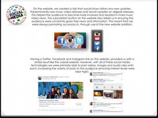 On the website, we created a tab that would show visitors any new updates.
Predominantly new music video releases and secret updates on digipak releases.
This helped the audience to become more involved and resulted in more music
video views. The subscription button on the website also aided us in ensuring the
audience were constantly given free news and information. This meant that we
were always promoting our products, through use of the new website addition.

Having a Twitter, Facebook and Instagram link on the website, provided us with a
similar result like the overall website. However, with all of these social media
technologies we were primarily able to post videos, images and audio clips onto
each; increasing the variety of posts to the audience (ensuring interest levels were
kept high).

 