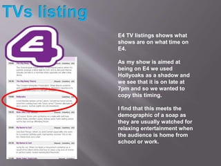 E4 TV listings shows what
shows are on what time on
E4.
As my show is aimed at
being on E4 we used
Hollyoaks as a shadow a...