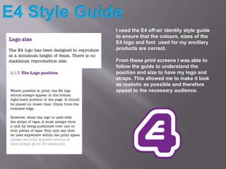 I used the E4 off-air identity style guide
to ensure that the colours, sizes of the
E4 logo and font used for my ancillary...