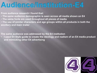 From audience research I found that:
• The same audience demographic is seen across all media shown on E4
• The same fonts...