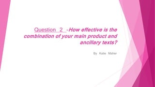 Question 2 -How effective is the
combination of your main product and
ancillary texts?
By Katie Maher
 