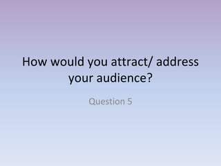 How would you attract/ address
your audience?
Question 5
 