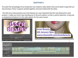 QUESTION 2: To create the full package of our production we created a radio advert and a print advert to go with our documentary. These 3 aspects worked together and each linked with the other.  The title of our documentary was Inner Beauty so it was important that this was featured on each product. I made sure that it was standing out in the print advert, as that Is used to advertise. It was just as important to feature it in the radio advert, for the same reason 