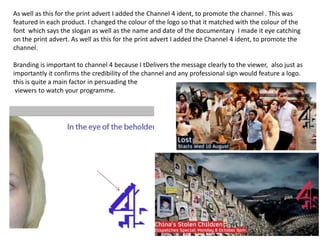 As well as this for the print advert I added the Channel 4 ident, to promote the channel . This was featured in each product. I changed the colour of the logo so that it matched with the colour of the font  which says the slogan as well as the name and date of the documentary  I made it eye catching on the print advert. As well as this for the print advert I added the Channel 4 ident, to promote the channel.Branding is important to channel 4 because I tDelivers the message clearly to the viewer,  also just as importantly it confirms the credibility of the channel and any professional sign would feature a logo. this is quite a main factor in persuading the viewers to watch your programme.