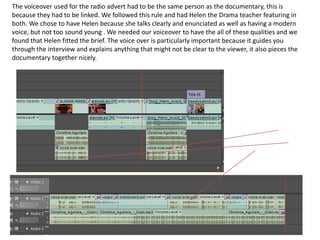 The voiceover used for the radio advert had to be the same person as the documentary, this is because they had to be linked. We followed this rule and had Helen the Drama teacher featuring in both. We chose to have Helen because she talks clearly and enunciated as well as having a modern voice, but not too sound young . We needed our voiceover to have the all of these qualities and we found that Helen fitted the brief. The voice over is particularly important because it guides you through the interview and explains anything that might not be clear to the viewer, it also pieces the documentary together nicely. 