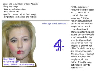 Codes and conventions of Print Adverts:- Only one image- Logo Ident, bottom right- title, bottom left- graphics can not detract from image- simple text - name, date and websiteFor the print advert I followed the list of codes and conventions to create it. The most important Thing to remember was it must be simple and only one image can be used. I created a relevant photograph for the print advert, one which would stand out and also link with the theme, this I think worked well. The image is a girl with half of her face fully made up and the other natural. This signifies our topic of beauty. Graphics are simple and do not detract from the image but still gets the vital details across.