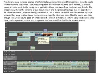 The documentary featured a range of different clips, we used the sound from some of these to create the radio advert. We added 2 vox pops and part of the interview with the elder women, As well as having acoustic music in the background so that it did not take away from the important details.  The image below shows the timeline of our documentary and the pieces of footage that we copied over for the radio advert, only transferring the sound as that is all will be heard.  We chose these two clips because they were relating to our theme more so than the other vox pops. Also the sound was clear enough that would sound good on a radio advert. I think it is important to have vox pops because they show random peoples opinion and not people just interested/involved in the area of beauty.