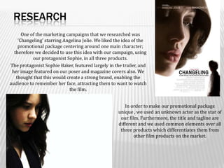 ResearchOne of the marketing campaigns that we researched was ‘Changeling’ starring Angelina Jolie. We liked the idea of the promotional package centering around one main character; therefore we decided to use this idea with our campaign, using our protagonist Sophie, in all three products.  The protagonist Sophie Baker, featured largely in the trailer, and her image featured on our poser and magazine covers also. We thought that this would create a strong brand, enabling the audience to remember her face, attracting them to want to watch the film.   In order to make our promotional package unique , we used an unknown actor as the star of our film. Furthermore, the title and tagline are different and we used common elements over all three products which differentiates them from other film products on the market. 