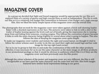 Magazine Cover  	As a group we decided that Sight and Sound magazine would be appropriate for our film as it explores films of a variety of genres and high concept films as well as independent. This fits in with our film as it is a relatively low budget film somewhere in-between a low budget and a high concept film. Also we liked the fairly simple layout of this magazine cover and the overall look. The photographs that we took for the magazine cover were taken against a brick wall showing Sophie Baker with a shocked expression on her face. The pictures were taken to link in with a shot in the trailer of Sophie leaning against the brick wall out of breath, giving the impression she is running away from and hiding from someone, creating enigma. This follows the convention of genre because it links in with the main character being frightful or scared about what is going to happen. This also follows the idea of keeping the magazine cover quite simple.  To make our magazine cover realistic and imitate the sight and sound layout, we thought it vital to follow the colour scheme used. In order to do this we used their sight and sound logo and bar code image for the top right hand corner.For us in our to group to link this in and make the combination of this with the other products effective, it was necessary for us to use the same character as the main image on all three products in our promotional package so that it would be obvious to audiences which film it is if they see the magazine cover and have previously seen the film poster. Although the colour schemes of the poster and magazine cover are very different, the film is still recognizable as we have used the same character and the same font and title. Also both images featured have similar facial expressions linking to our genre.