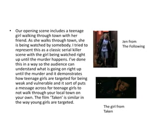 Our opening scene includes a teenage girl walking through town with her friend. As she walks through town, she is being watched by somebody. I tried to represent this as a classic serial killer scene with the girl being watched right up until the murder happens. I’ve done this in a way so the audience can understand what is going on right up until the murder and it demonstrates how teenage girls are targeted for being weak and vulnerable and it sort of puts a message across for teenage girls to not walk through your local town on your own. The film ‘Taken’ is similar in the way young girls are targeted.Jen fromThe FollowingThe girl from Taken