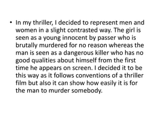 In my thriller, I decided to represent men and women in a slight contrasted way. The girl is seen as a young innocent by passer who is brutally murdered for no reason whereas the man is seen as a dangerous killer who has no good qualities about himself from the first time he appears on screen. I decided it to be this way as it follows conventions of a thriller film but also it can show how easily it is for the man to murder somebody.