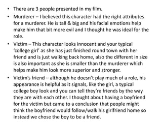 There are 3 people presented in my film.Murderer – I believed this character had the right attributes for a murderer. He is tall & big and his facial emotions help make him that bit more evil and I thought he was ideal for the role.Victim – This character looks innocent and your typical ‘college girl’ as she has just finished round town with her friend and is just walking back home, also the different in size is also important as she is smaller than the murderer which helps make him look more superior and stronger.Victim’s friend – although he doesn’t play much of a role, his appearance is helpful as it signals, like the girl, a typical college boy look and you can tell they’re friends by the way they are with each other. I thought about having a boyfriend for the victim but came to a conclusion that people might think the boyfriend would follow/walk his girlfriend home so instead we chose the boy to be a friend.