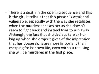 There is a death in the opening sequence and this is the girl. It tells us that this person is weak and vulnerable, especially with the way she retaliates when the murderer chases her as she doesn’t seem to fight back and instead tries to run away. Although, the fact that she decides to pick her bag up when she drops it gives of the impression that her possessions are more important than escaping for her own life, even without realising she will be murdered in the first place.