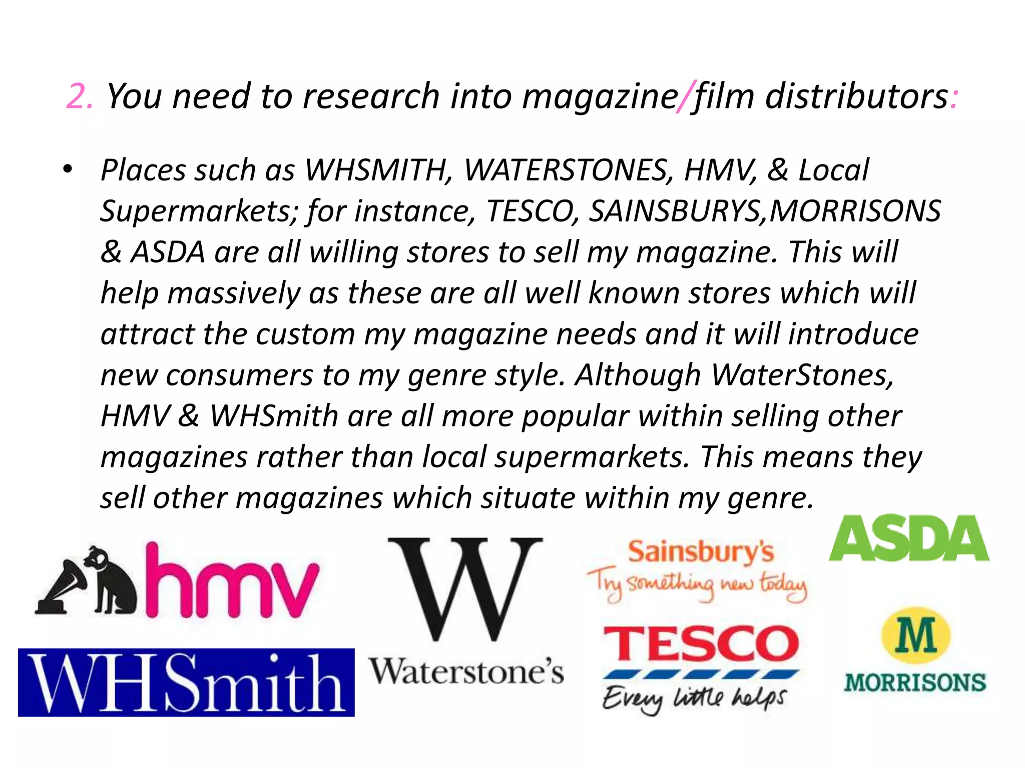 2. You need to research into magazine/film distributors:Places such as WHSMITH, WATERSTONES, HMV, & Local Supermarkets; for instance, TESCO, SAINSBURYS,MORRISONS & ASDA are all willing stores to sell my magazine. This will help massively as these are all well known stores which will attract the custom my magazine needs and it will introduce new consumers to my genre style. Although WaterStones, HMV & WHSmith are all more popular within selling other magazines rather than local supermarkets. This means they sell other magazines which situate within my genre.