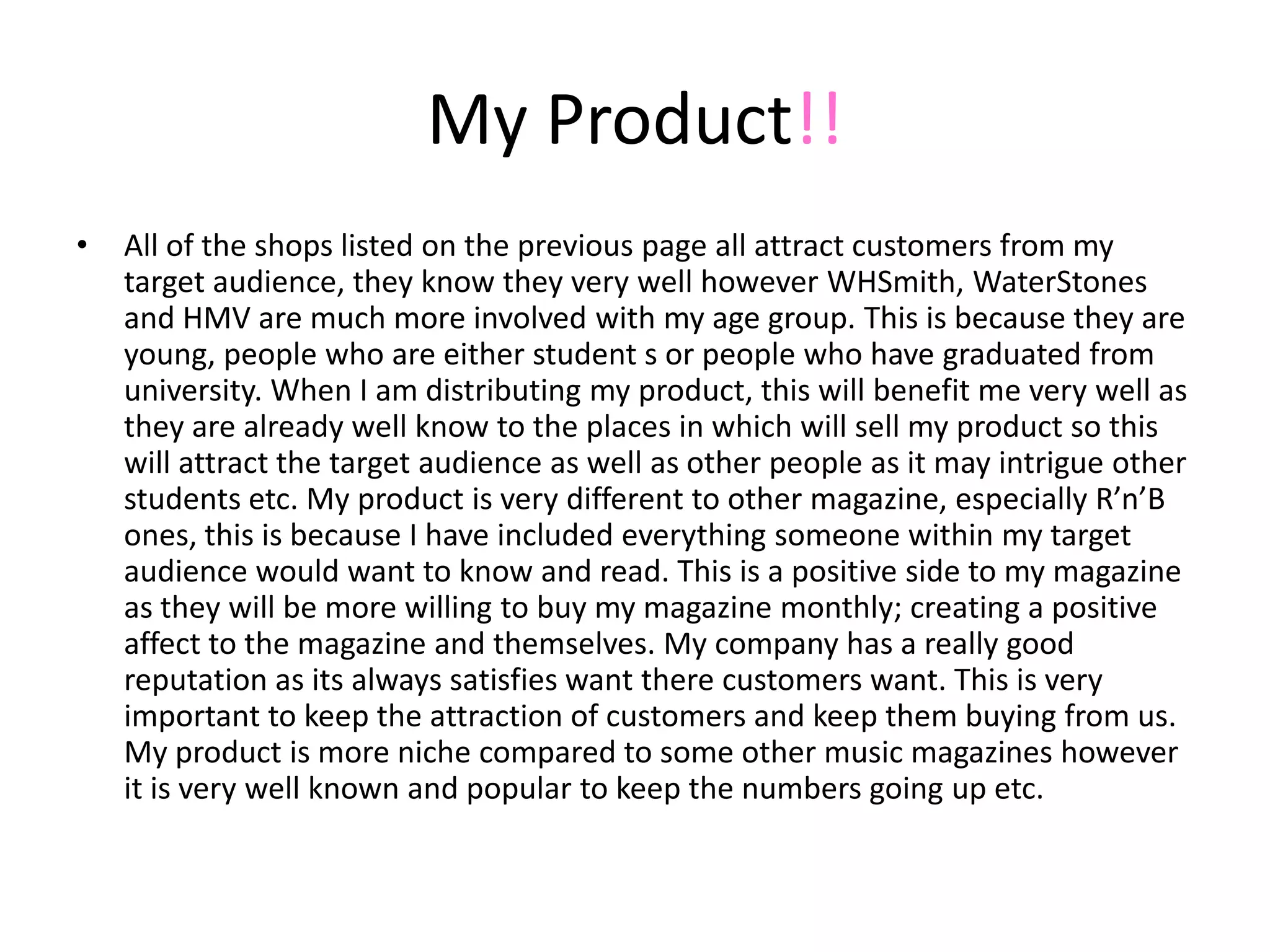 My Product!!All of the shops listed on the previous page all attract customers from my target audience, they know they very well however WHSmith, WaterStones and HMV are much more involved with my age group. This is because they are young, people who are either student s or people who have graduated from university. When I am distributing my product, this will benefit me very well as they are already well know to the places in which will sell my product so this will attract the target audience as well as other people as it may intrigue other students etc. My product is very different to other magazine, especially R’n’B ones, this is because I have included everything someone within my target audience would want to know and read. This is a positive side to my magazine as they will be more willing to buy my magazine monthly; creating a positive affect to the magazine and themselves. My company has a really good reputation as its always satisfies want there customers want. This is very important to keep the attraction of customers and keep them buying from us. My product is more niche compared to some other music magazines however it is very well known and popular to keep the numbers going up etc. 