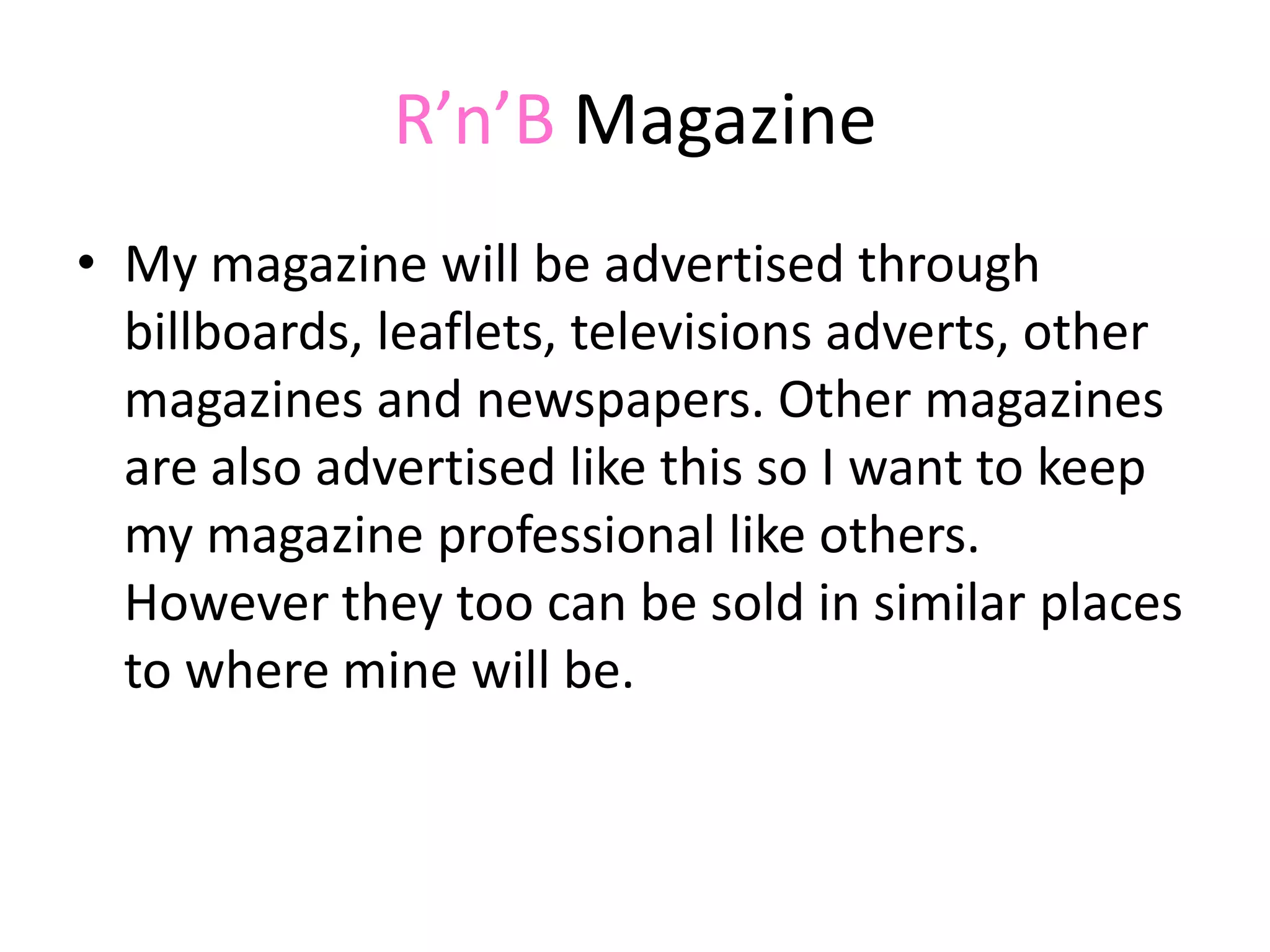 R’n’B MagazineMy magazine will be advertised through billboards, leaflets, televisions adverts, other magazines and newspapers. Other magazines are also advertised like this so I want to keep my magazine professional like others. However they too can be sold in similar places to where mine will be. 