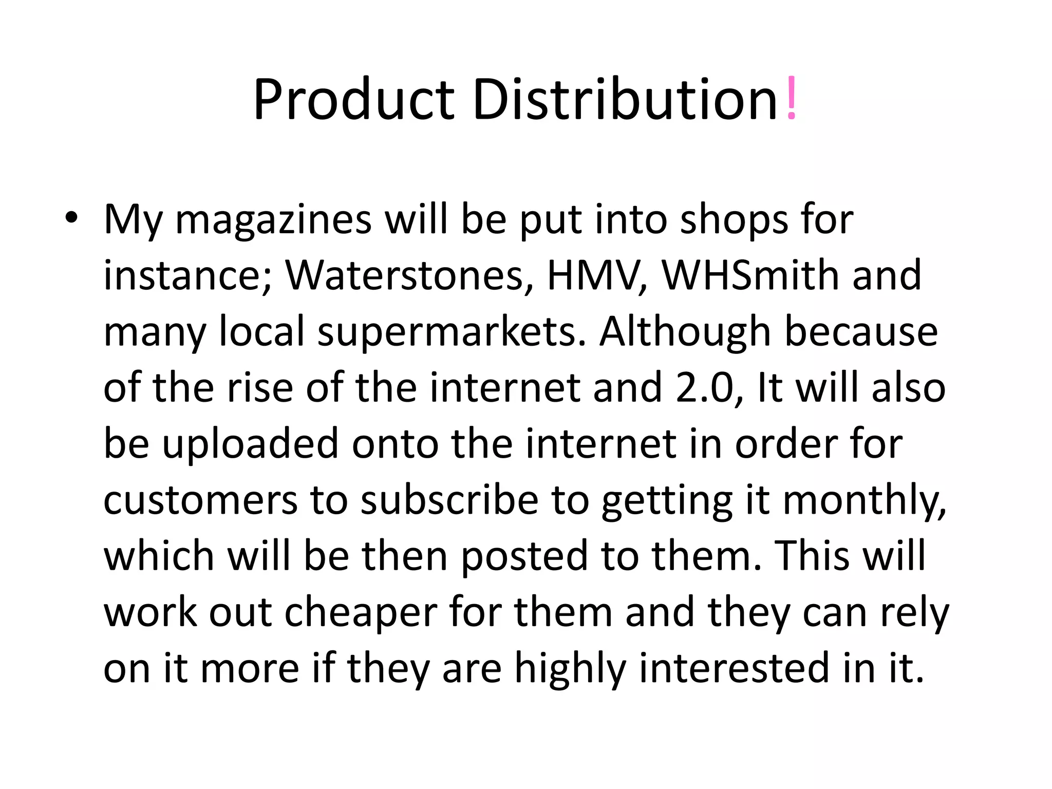 Product Distribution!My magazines will be put into shops for instance; Waterstones, HMV, WHSmith and many local supermarkets. Although because of the rise of the internet and 2.0, It will also be uploaded onto the internet in order for customers to subscribe to getting it monthly, which will be then posted to them. This will work out cheaper for them and they can rely on it more if they are highly interested in it. 