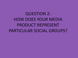 QUESTION 2:
  HOW DOES YOUR MEDIA
   PRODUCT REPRESENT
PARTICULAR SOCIAL GROUPS?
 