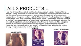 ALL 3 PRODUCTS…
I feel that all three of my products work together to successfully promote the song. This is
through a variety of elements, such as the same house styles and the images used. I also feel
that promotion comes from the metaphor of intoxication and loneliness, which starts in my
music and runs through my ancillary products. The metaphor is visually portrayed in my digipak
by the images used, more specifically the two middle pages. These images, allow the audience
to feel how the protagonist would be feeling in the music video (i.e. disorientated) which ties the
two products together, in turn promoting each other. The use of the images of the protagonist
from my music video in my magazine advert and digipak, allow the audience to make a
connection with the three products, as Hannah’s (protagonists) face will be familiar to them
already, from previous viewing of either product.
ADVERT:
FRONT OF DIGIPAK:
MUSIC VIDEO:

 