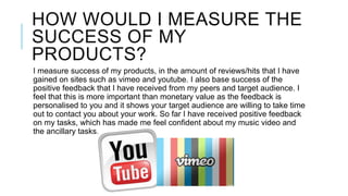 HOW WOULD I MEASURE THE
SUCCESS OF MY
PRODUCTS?
I measure success of my products, in the amount of reviews/hits that I have
gained on sites such as vimeo and youtube. I also base success of the
positive feedback that I have received from my peers and target audience. I
feel that this is more important than monetary value as the feedback is
personalised to you and it shows your target audience are willing to take time
out to contact you about your work. So far I have received positive feedback
on my tasks, which has made me feel confident about my music video and
the ancillary tasks.

 
