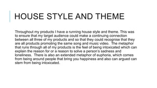 HOUSE STYLE AND THEME
Throughout my products I have a running house style and theme. This was
to ensure that my target audience could make a continuing connection
between all three of my products and so that they could recognise that they
are all products promoting the same song and music video. The metaphor
that runs through all of my products is the feel of being intoxicated which can
explain the reason for or a reason to solve a person’s sadness and
loneliness. There is also an extended metaphor of euphoria, which comes
from being around people that bring you happiness and also can argued can
stem from being intoxicated.

 
