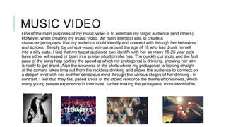 MUSIC VIDEO
One of the main purposes of my music video is to entertain my target audience (and others).
However, when creating my music video, the main intention was to create a
character/protagonist that my audience could identify and connect with through her behaviour
and actions. Simply, by using a young woman around the age of 18 who has drunk herself
into a silly state, I feel that my target audience can identify with her as many 16-25 year olds
have either witnessed or been in a similar situation she has. The quickly cut shots and the fast
pace of the song help portray the speed at which my protagonist is drinking, showing her aim
is really to get drunk. Also the slowness of the shots where my protagonist is looking straight
at the camera takes time out from the reckless drinking and allows the audience to connect on
a deeper level with her and her conscious mind through the various stages of her drinking. In
contrast, I feel that they fast paced shots of the crowd reinforce the theme of loneliness, which
many young people experience in their lives, further making the protagonist more identifiable.

 