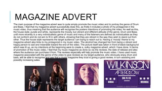 MAGAZINE ADVERT
The main purpose of the magazine advert was to quite simply promote the music video and to portray the genre of Drum
and Bass. I feel that my magazine advert successfully does this, as firstly it includes a photo of my protagonist in the
music video, thus meaning that the audience will recognise the posters intentions of promoting the video. As well as this,
the house style; purple and white, represents the moody, but vibrant and different attitude of the genre. Drum and Bass;
until more recently is a very individualistic genre of music and many of the listeners are defined as individualists as they
do not conform and do not aim to fit in with others, showing that they are vibrant in the way they wish to stand out from
other. Thus the house style represents the target audience I am trying to reach out to. Having a ‘moody’ theme to my
magazine advert also links to my protagonist in my music video. The alcohol has changed her from being a vibrant and
happy person to sad and miserable toward the end of the video. The picture itself was taken in front of black background
which was lit up, as my intentions at the beginning were to create a, sulky magazine advert, which I have done. In terms
of promotion of the music video, I feel that my music magazine as done so via the reviews, the date of release and also
where the audience can purchase it from. The reviews especially will help promote the music video. I have used music
magazine associated with the genre of the video to give reviews as my target audience, who obviously enjoy drum and
bass, will be able to recognise and see that a music magazine they trust is giving a good review, in turn assisting and
possibly increasing sales.

 