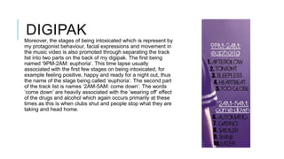 DIGIPAK
Moreover, the stages of being intoxicated which is represent by
my protagonist behaviour, facial expressions and movement in
the music video is also promoted through separating the track
list into two parts on the back of my digipak. The first being
named ‘9PM-2AM: euphoria’. This time lapse usually
associated with the first few stages on being intoxicated, for
example feeling positive, happy and ready for a night out, thus
the name of the stage being called ‘euphoria’. The second part
of the track list is names ‘2AM-5AM: come down’. The words
‘come down’ are heavily associated with the ‘wearing off’ effect
of the drugs and alcohol which again occurs primarily at these
times as this is when clubs shut and people stop what they are
taking and head home.

 