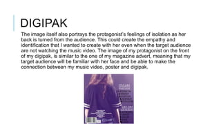 DIGIPAK
The image itself also portrays the protagonist’s feelings of isolation as her
back is turned from the audience. This could create the empathy and
identification that I wanted to create with her even when the target audience
are not watching the music video. The image of my protagonist on the front
of my digipak, is similar to the one of my magazine advert, meaning that my
target audience will be familiar with her face and be able to make the
connection between my music video, poster and digipak.

 