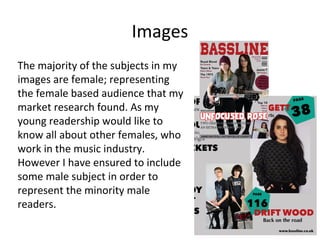 Images
The majority of the subjects in my
images are female; representing
the female based audience that my
market research found. As my
young readership would like to
know all about other females, who
work in the music industry.
However I have ensured to include
some male subject in order to
represent the minority male
readers.
 