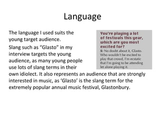 Language
The language I used suits the
young target audience.
Slang such as “Glasto” in my
interview targets the young
audience, as many young people
use lots of slang terms in their
own idiolect. It also represents an audience that are strongly
interested in music, as ‘Glasto’ is the slang term for the
extremely popular annual music festival, Glastonbury.
 