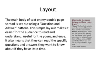 Layout
The main body of text on my double page
spread is set out using a ‘Question and
Answer’ pattern. This simple lay out makes it
easier for the audience to read and
understand, useful for the young audience.
It also means that they can read the specific
questions and answers they want to know
about if they have little time.
 
