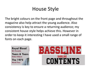 House Style
The bright colours on the front page and throughout the
magazine also help attract the young audience. Also
consistency is key to ensure a returning audience; my
consistent house style helps achieve this. However in
order to keep it interesting I have used a small range of
fonts on each page.
 