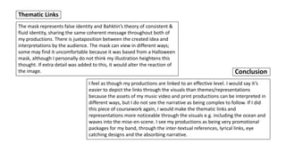 The mask represents false identity and Bahktin’s theory of consistent &
fluid identity, sharing the same coherent message throughout both of
my productions. There is juxtaposition between the created idea and
interpretations by the audience. The mask can view in different ways;
some may find it uncomfortable because it was based from a Halloween
mask, although I personally do not think my illustration heightens this
thought. If extra detail was added to this, it would alter the reaction of
the image.
Thematic Links
I feel as though my productions are linked to an effective level. I would say it’s
easier to depict the links through the visuals than themes/representations
because the assets of my music video and print productions can be interpreted in
different ways, but I do not see the narrative as being complex to follow. If I did
this piece of coursework again, I would make the thematic links and
representations more noticeable through the visuals e.g. including the ocean and
waves into the mise-en-scene. I see my productions as being very promotional
packages for my band, through the inter-textual references, lyrical links, eye
catching designs and the absorbing narrative.
Conclusion
 