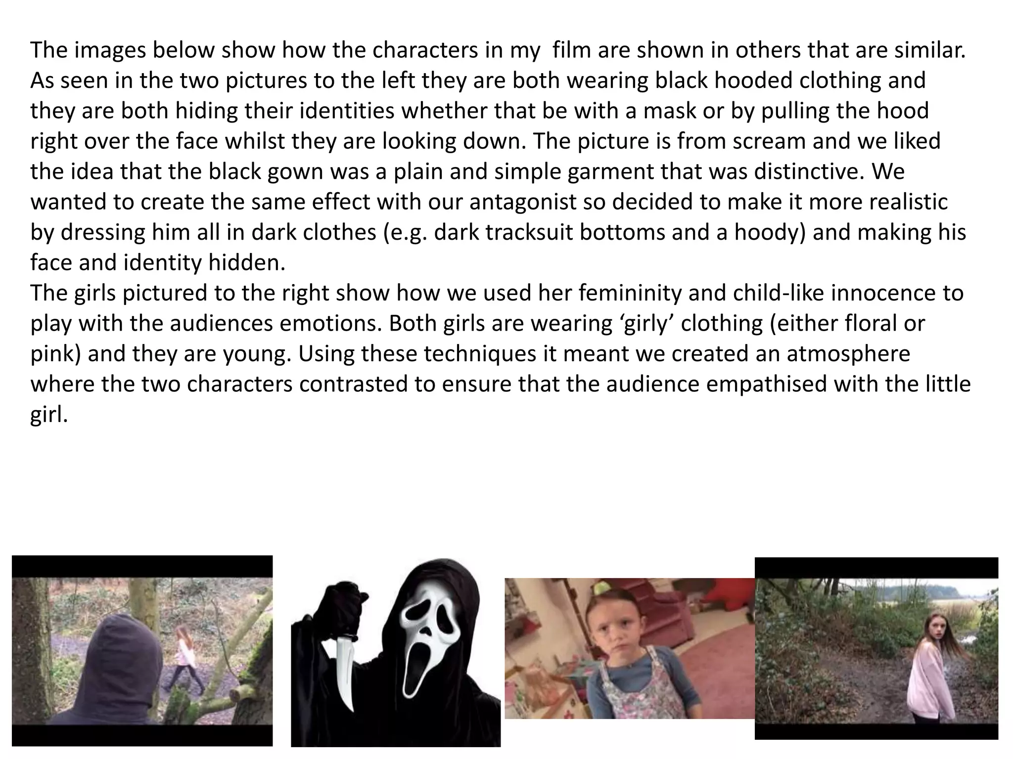 The images below show how the characters in my film are shown in others that are similar.
As seen in the two pictures to the left they are both wearing black hooded clothing and
they are both hiding their identities whether that be with a mask or by pulling the hood
right over the face whilst they are looking down. The picture is from scream and we liked
the idea that the black gown was a plain and simple garment that was distinctive. We
wanted to create the same effect with our antagonist so decided to make it more realistic
by dressing him all in dark clothes (e.g. dark tracksuit bottoms and a hoody) and making his
face and identity hidden.
The girls pictured to the right show how we used her femininity and child-like innocence to
play with the audiences emotions. Both girls are wearing ‘girly’ clothing (either floral or
pink) and they are young. Using these techniques it meant we created an atmosphere
where the two characters contrasted to ensure that the audience empathised with the little
girl.
 