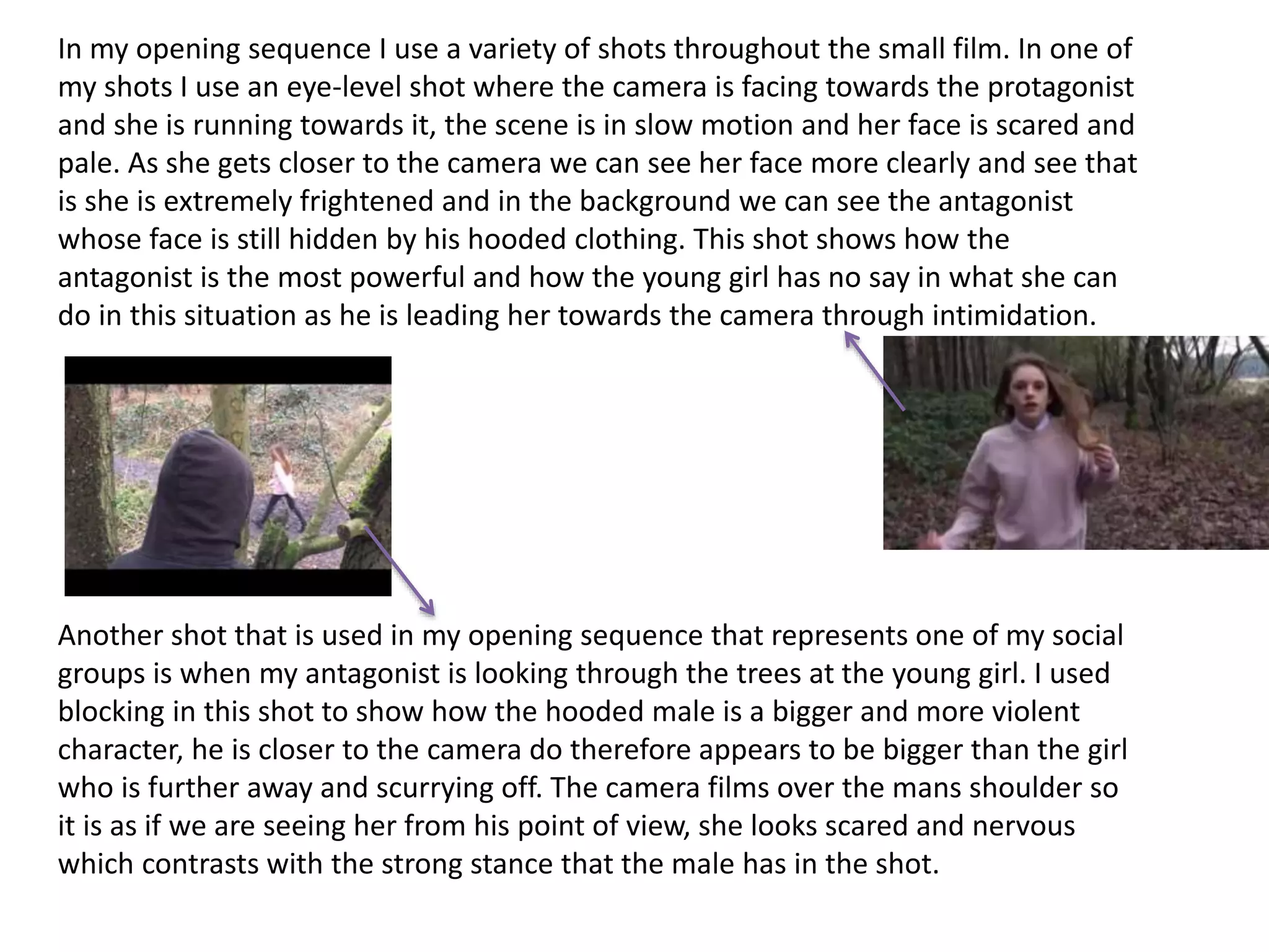 In my opening sequence I use a variety of shots throughout the small film. In one of
my shots I use an eye-level shot where the camera is facing towards the protagonist
and she is running towards it, the scene is in slow motion and her face is scared and
pale. As she gets closer to the camera we can see her face more clearly and see that
is she is extremely frightened and in the background we can see the antagonist
whose face is still hidden by his hooded clothing. This shot shows how the
antagonist is the most powerful and how the young girl has no say in what she can
do in this situation as he is leading her towards the camera through intimidation.
Another shot that is used in my opening sequence that represents one of my social
groups is when my antagonist is looking through the trees at the young girl. I used
blocking in this shot to show how the hooded male is a bigger and more violent
character, he is closer to the camera do therefore appears to be bigger than the girl
who is further away and scurrying off. The camera films over the mans shoulder so
it is as if we are seeing her from his point of view, she looks scared and nervous
which contrasts with the strong stance that the male has in the shot.
 