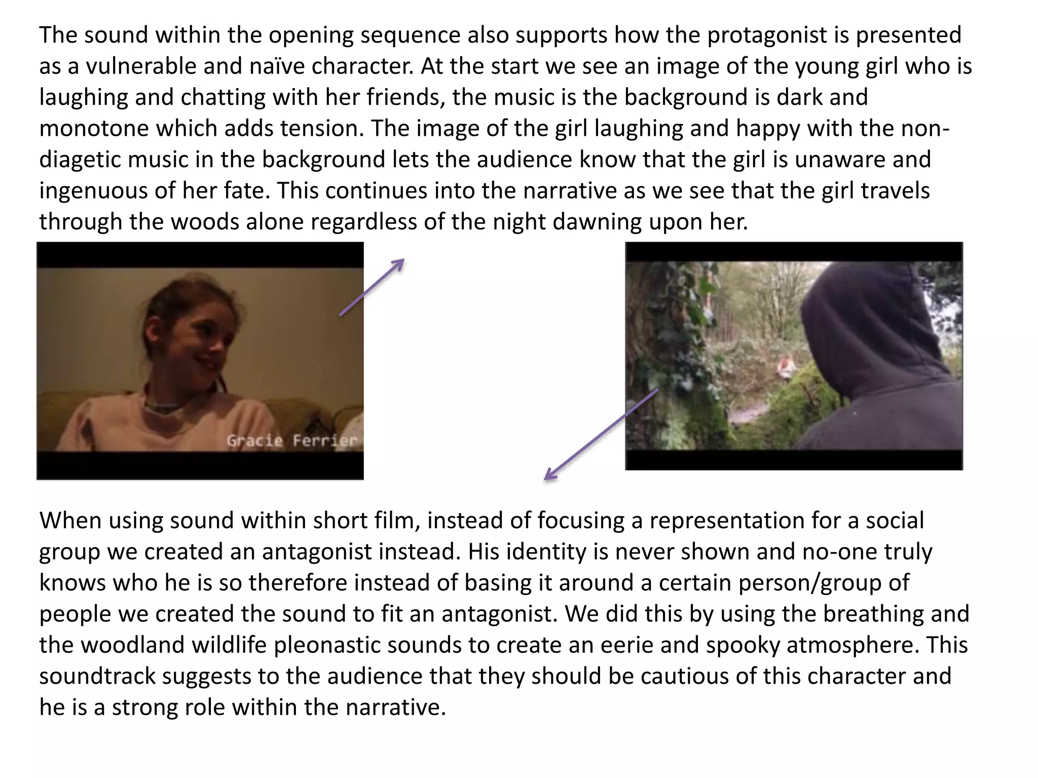 The sound within the opening sequence also supports how the protagonist is presented
as a vulnerable and naïve character. At the start we see an image of the young girl who is
laughing and chatting with her friends, the music is the background is dark and
monotone which adds tension. The image of the girl laughing and happy with the non-
diagetic music in the background lets the audience know that the girl is unaware and
ingenuous of her fate. This continues into the narrative as we see that the girl travels
through the woods alone regardless of the night dawning upon her.
When using sound within short film, instead of focusing a representation for a social
group we created an antagonist instead. His identity is never shown and no-one truly
knows who he is so therefore instead of basing it around a certain person/group of
people we created the sound to fit an antagonist. We did this by using the breathing and
the woodland wildlife pleonastic sounds to create an eerie and spooky atmosphere. This
soundtrack suggests to the audience that they should be cautious of this character and
he is a strong role within the narrative.
 