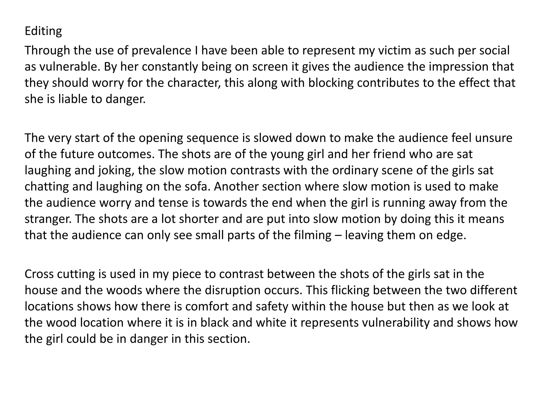 Editing
Through the use of prevalence I have been able to represent my victim as such per social
as vulnerable. By her constantly being on screen it gives the audience the impression that
they should worry for the character, this along with blocking contributes to the effect that
she is liable to danger.
The very start of the opening sequence is slowed down to make the audience feel unsure
of the future outcomes. The shots are of the young girl and her friend who are sat
laughing and joking, the slow motion contrasts with the ordinary scene of the girls sat
chatting and laughing on the sofa. Another section where slow motion is used to make
the audience worry and tense is towards the end when the girl is running away from the
stranger. The shots are a lot shorter and are put into slow motion by doing this it means
that the audience can only see small parts of the filming – leaving them on edge.
Cross cutting is used in my piece to contrast between the shots of the girls sat in the
house and the woods where the disruption occurs. This flicking between the two different
locations shows how there is comfort and safety within the house but then as we look at
the wood location where it is in black and white it represents vulnerability and shows how
the girl could be in danger in this section.
 