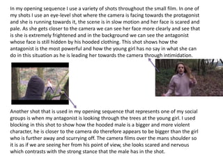 In my opening sequence I use a variety of shots throughout the small film. In one of
my shots I use an eye-level shot where the camera is facing towards the protagonist
and she is running towards it, the scene is in slow motion and her face is scared and
pale. As she gets closer to the camera we can see her face more clearly and see that
is she is extremely frightened and in the background we can see the antagonist
whose face is still hidden by his hooded clothing. This shot shows how the
antagonist is the most powerful and how the young girl has no say in what she can
do in this situation as he is leading her towards the camera through intimidation.
Another shot that is used in my opening sequence that represents one of my social
groups is when my antagonist is looking through the trees at the young girl. I used
blocking in this shot to show how the hooded male is a bigger and more violent
character, he is closer to the camera do therefore appears to be bigger than the girl
who is further away and scurrying off. The camera films over the mans shoulder so
it is as if we are seeing her from his point of view, she looks scared and nervous
which contrasts with the strong stance that the male has in the shot.
 