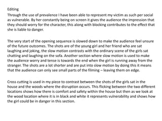 Editing
Through the use of prevalence I have been able to represent my victim as such per social
as vulnerable. By her constantly being on screen it gives the audience the impression that
they should worry for the character, this along with blocking contributes to the effect that
she is liable to danger.
The very start of the opening sequence is slowed down to make the audience feel unsure
of the future outcomes. The shots are of the young girl and her friend who are sat
laughing and joking, the slow motion contrasts with the ordinary scene of the girls sat
chatting and laughing on the sofa. Another section where slow motion is used to make
the audience worry and tense is towards the end when the girl is running away from the
stranger. The shots are a lot shorter and are put into slow motion by doing this it means
that the audience can only see small parts of the filming – leaving them on edge.
Cross cutting is used in my piece to contrast between the shots of the girls sat in the
house and the woods where the disruption occurs. This flicking between the two different
locations shows how there is comfort and safety within the house but then as we look at
the wood location where it is in black and white it represents vulnerability and shows how
the girl could be in danger in this section.
 