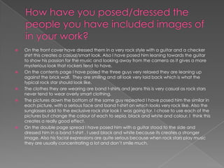 How have you posed/dressed the people you have included images of in your work?On the front cover have dressed them in a very rock style with a guitar and a checker shirt this creates a casual/smart look. Also I have posed him leaning towards the guitar to show his passion for the music and looking away from the camera as it gives a more mysterious look that rockers tend to have.On the contents page I have posed the three guys very relaxed they are leaning up against the brick wall.  They are smiling and all look very laid back which is what the typical rock star should look like.The clothes they are wearing are band t-shirts and jeans this is very casual as rock stars never tend to wear overly smart clothing.The pictures down the bottom of the same guy repeated I have posed him the similar in each picture, with a serious face and band t-shirt on which looks very rock like. Also the sunglasses add to the exclusive rock star look I  was going for. I chose to use each of the pictures but change the colour of each to sepia, black and white and colour, I  think this creates a really good effect.On the double page spread I have posed him with a guitar stood to the side and dressed him in a band t-shirt . I used black and white because its creates a stronger image. Also his facial expressions are quite serious because when rock stars play music they are usually concentrating a lot and don’t smile much.